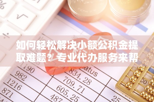吉木萨尔如何轻松解决小额公积金提取难题？专业代办服务来帮忙