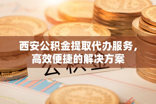 吉木萨尔西安公积金提取代办服务，高效便捷的解决方案