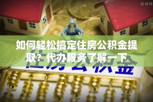 吉木萨尔如何轻松搞定住房公积金提取？代办服务了解一下