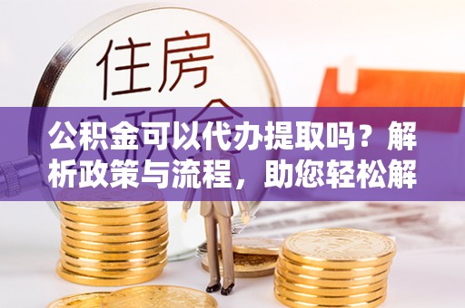 吉木萨尔公积金可以代办提取吗？解析政策与流程，助您轻松解决疑问