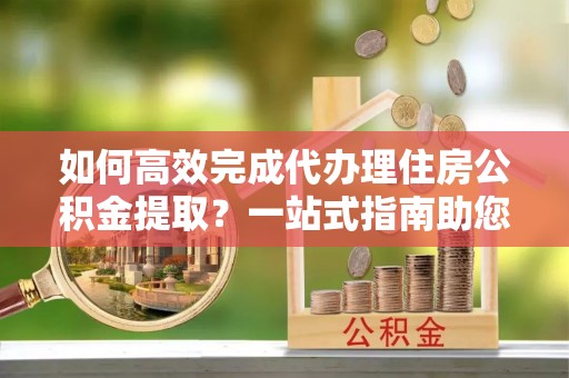 吉木萨尔如何高效完成代办理住房公积金提取？一站式指南助您轻松搞定