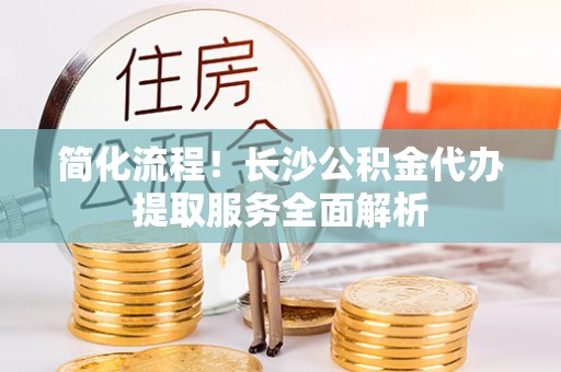 吉木萨尔简化流程！长沙公积金代办提取服务全面解析