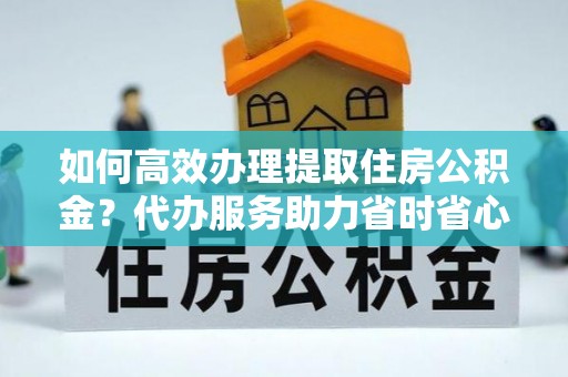 吉木萨尔如何高效办理提取住房公积金？代办服务助力省时省心