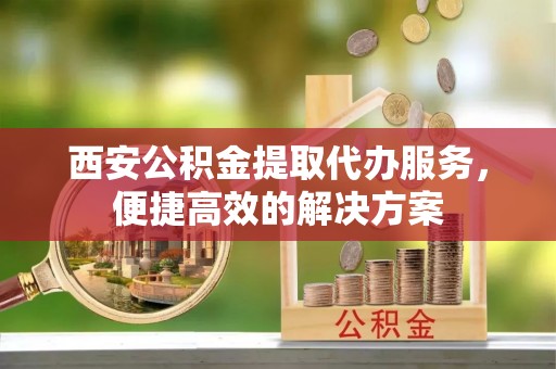 吉木萨尔西安公积金提取代办服务，便捷高效的解决方案