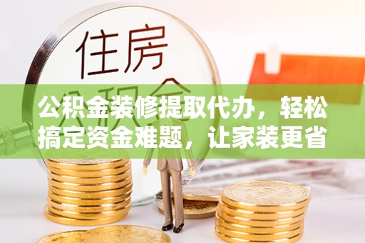 吉木萨尔公积金装修提取代办，轻松搞定资金难题，让家装更省心