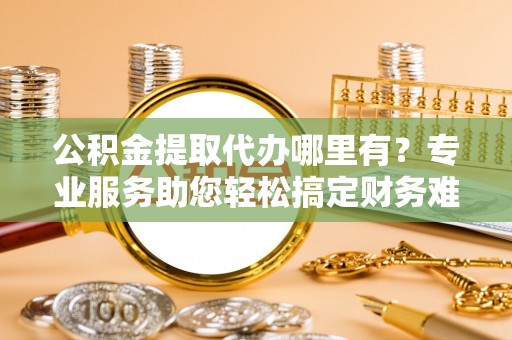 吉木萨尔公积金提取代办哪里有？专业服务助您轻松搞定财务难题