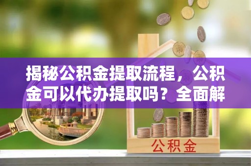 吉木萨尔揭秘公积金提取流程，公积金可以代办提取吗？全面解析与操作指南