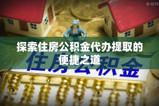 吉木萨尔探索住房公积金代办提取的便捷之道