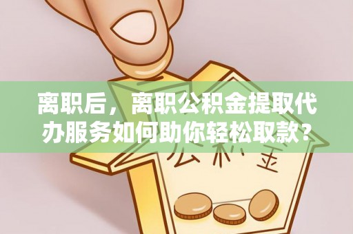 吉木萨尔离职后，离职公积金提取代办服务如何助你轻松取款？