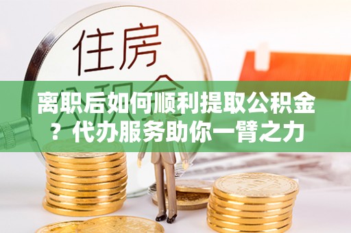 吉木萨尔离职后如何顺利提取公积金？代办服务助你一臂之力