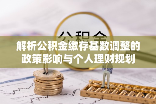 吉木萨尔解析公积金缴存基数调整的政策影响与个人理财规划