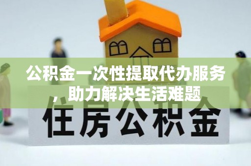 吉木萨尔公积金一次性提取代办服务，助力解决生活难题
