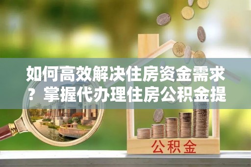 吉木萨尔如何高效解决住房资金需求？掌握代办理住房公积金提取技巧是关键