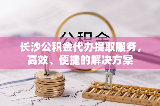 吉木萨尔长沙公积金代办提取服务，高效、便捷的解决方案