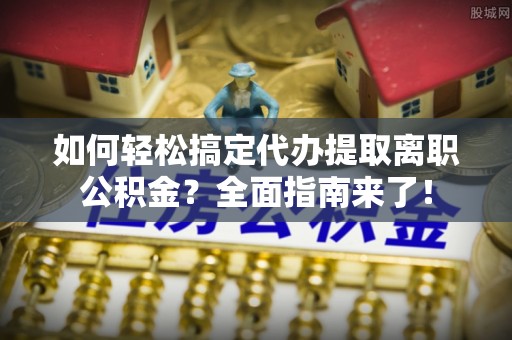 吉木萨尔如何轻松搞定代办提取离职公积金？全面指南来了！