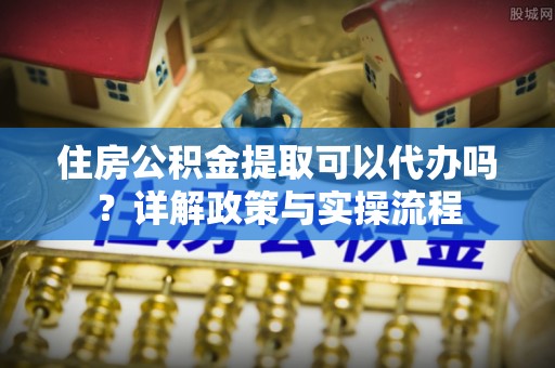 吉木萨尔住房公积金提取可以代办吗？详解政策与实操流程