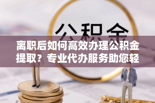 吉木萨尔离职后如何高效办理公积金提取？专业代办服务助您轻松搞定