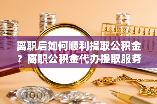 吉木萨尔离职后如何顺利提取公积金？离职公积金代办提取服务来帮忙