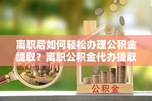 吉木萨尔离职后如何轻松办理公积金提取？离职公积金代办提取服务详解