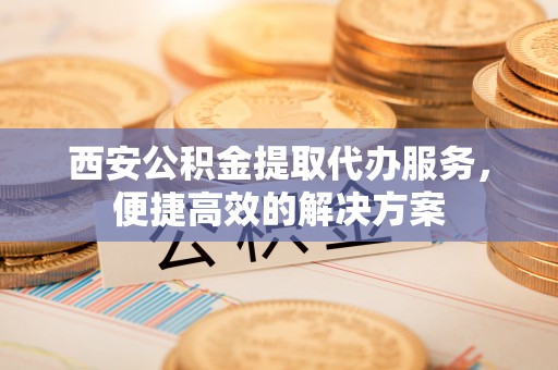 吉木萨尔西安公积金提取代办服务，便捷高效的解决方案