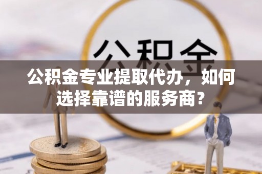 吉木萨尔公积金专业提取代办，如何选择靠谱的服务商？