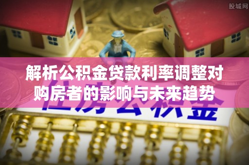吉木萨尔解析公积金贷款利率调整对购房者的影响与未来趋势