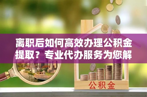 吉木萨尔离职后如何高效办理公积金提取？专业代办服务为您解忧